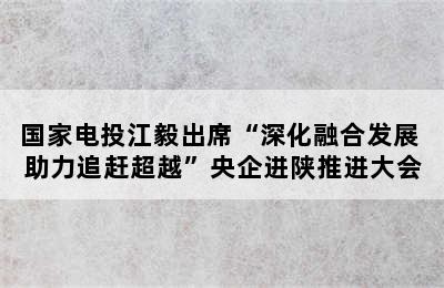 国家电投江毅出席“深化融合发展 助力追赶超越”央企进陕推进大会